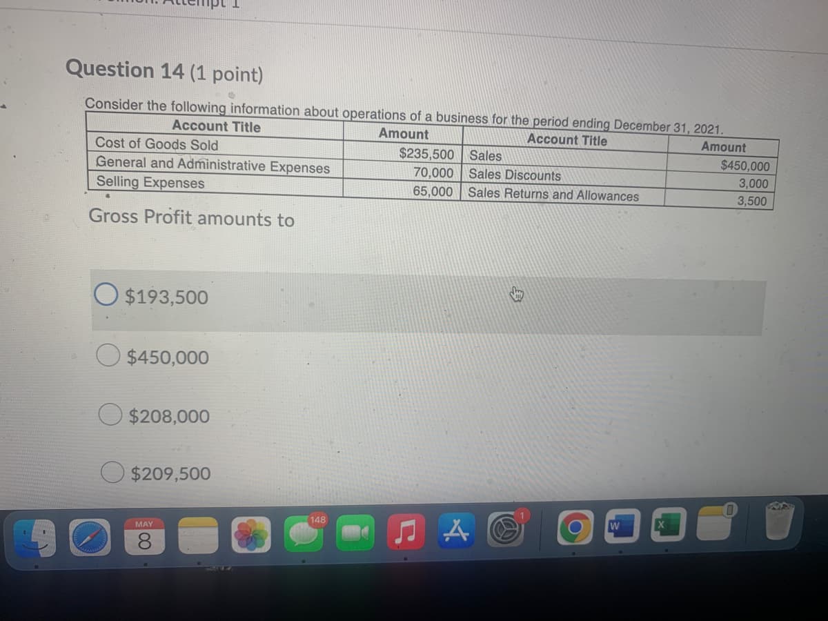 Question 14 (1 point)
Consider the following information about operations of a business for the period ending December 31, 2021.
Account Title
Amount
Account Title
Amount
Cost of Goods Sold
$235,500 Sales
$450,000
3,000
General and Administrative Expenses
70,000
Sales Discounts
Selling Expenses
65,000 Sales Returns and Allowances
3,500
Gross Profit amounts to
O $193,500
$450,000
O $208,000
$209,500
148
W
MAY
8.
