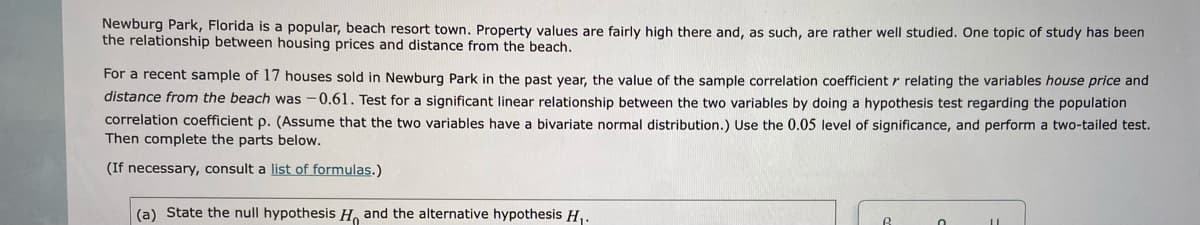 Newburg Park, Florida is a popular, beach resort town. Property values are fairly high there and, as such, are rather well studied. One topic of study has been
the relationship between housing prices and distance from the beach.
For a recent sample of 17 houses sold in Newburg Park in the past vear, the value of the sample correlation coefficient r relating the variables house price and
distance from the beach was -0.61. Test for a significant linear relationship between the two variables by doing a hypothesis test regarding the population
correlation coefficient p. (Assume that the two variables have a bivariate normal distribution.) Use the 0.05 level of significance, and perform a two-tailed test.
Then complete the parts below.
(If necessary, consult a list of formulas.)
(a) State the null hypothesis H and the alternative hypothesis H,.
