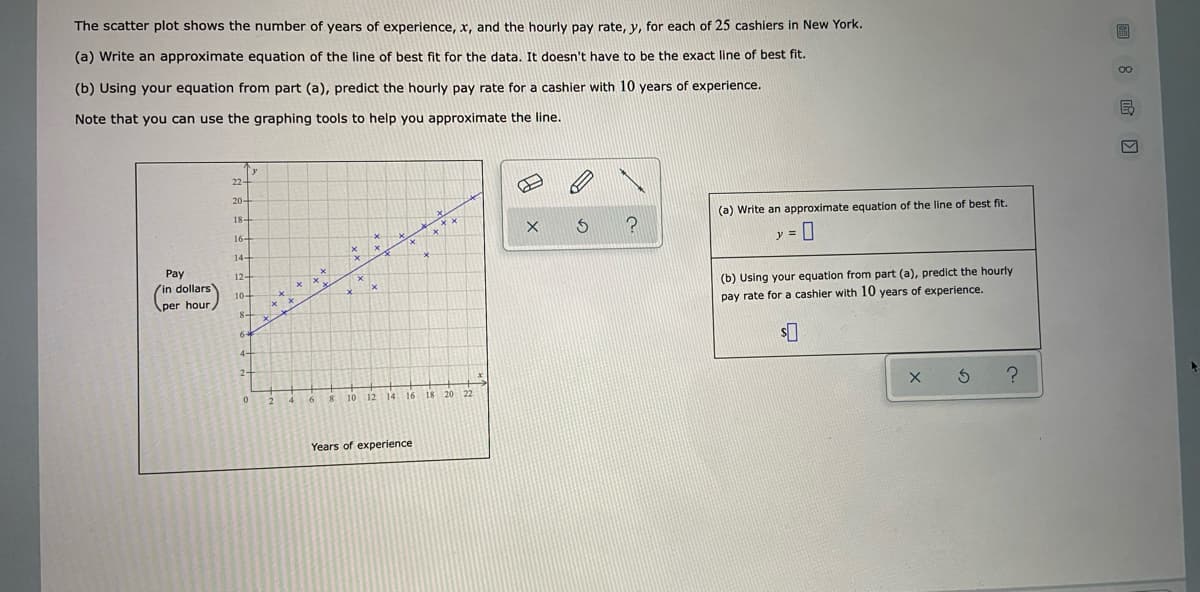 The scatter plot shows the number of years of experience, x, and the hourly pay rate, y, for each of 25 cashiers in New York.
(a) Write an approximate equation of the line of best fit for the data. It doesn't have to be the exact line of best fit.
(b) Using your equation from part (a), predict the hourly pay rate for a cashier with 10 years of experience.
Note that you can use the graphing tools to help you approximate the line.
'y
22
(a) Write an approximate equation of the line of best fit.
18
y =
16
(b) Using your equation from part (a), predict the hourly
pay rate for a cashier with 10 years of experience.
Pay
12-
(in dollars
(per hour
8-
10 12 14 16
Years of experience
