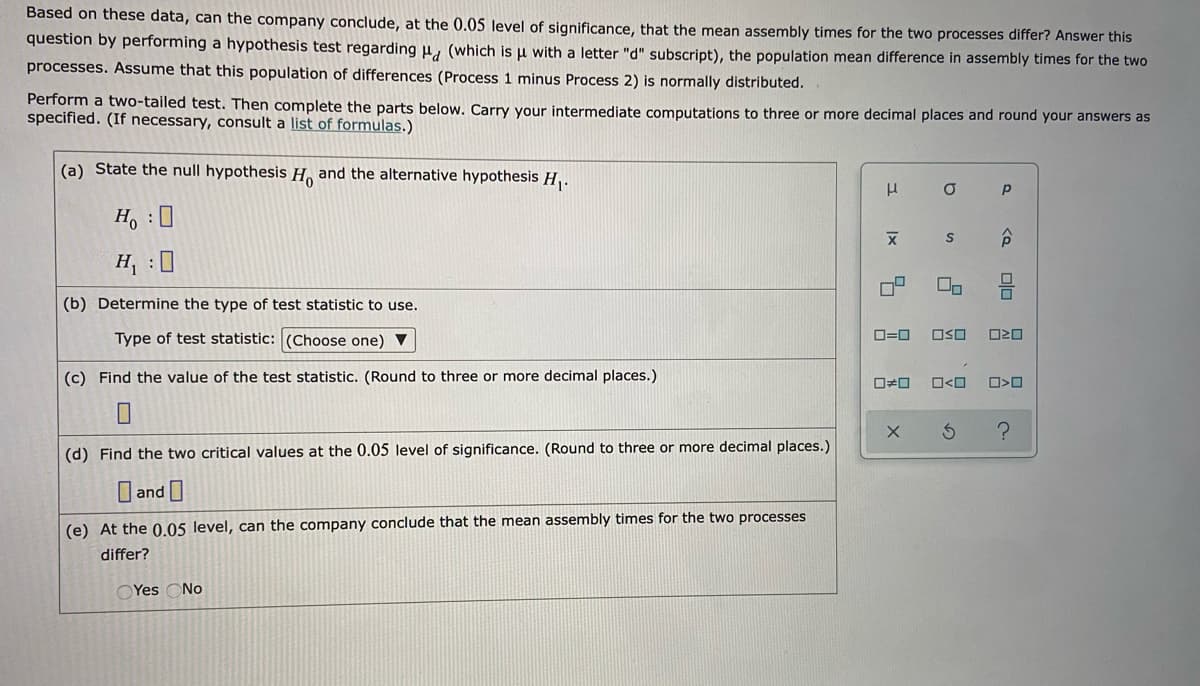 Based on these data, can the company conclude, at the 0.05 level of significance, that the mean assembly times for the two processes differ? Answer this
question by performing a hypothesis test regarding u, (which is u with a letter "d" subscript), the population mean difference in assembly times for the two
processes. Assume that this population of differences (Process 1 minus Process 2) is normally distríbuted.
Perform a two-tailed test. Then complete the parts below. Carry your intermediate computations to three or more decimal places and round your answers as
specified. (If necessary, consult a list of formulas.)
(a) State the null hypothesis H. and the alternative hypothesis H,.
H. :
H : 0
On
(b) Determine the type of test statistic to use.
Type of test statistic: (Choose one) V
O=0
OSO
(c) Find the value of the test statistic. (Round to three or more decimal places.)
(d) Find the two critical values at the 0.05 level of significance. (Round to three or more decimal places.)
O and
(e) At the 0.05 level, can the company conclude that the mean assembly times for the two processes
differ?
OYes
No
olo
