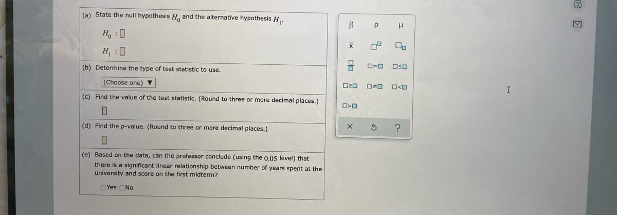 (a) State the null hypothesis H. and the alternative hypothesis H,.
Ho :0
H :0
(b) Determine the type of test statistic to use.
O=0
OSO
(Choose one)
ロォロ
I
(c) Find the value of the test statistic. (Round to three or more decimal places.)
(d) Find the p-value. (Round to three or more decimal places.)
(e) Based on the data, can the professor conclude (using the 0.05 level) that
there is a significant linear relationship between number of years spent at the
university and score on the first midterm?
Yes ONo
