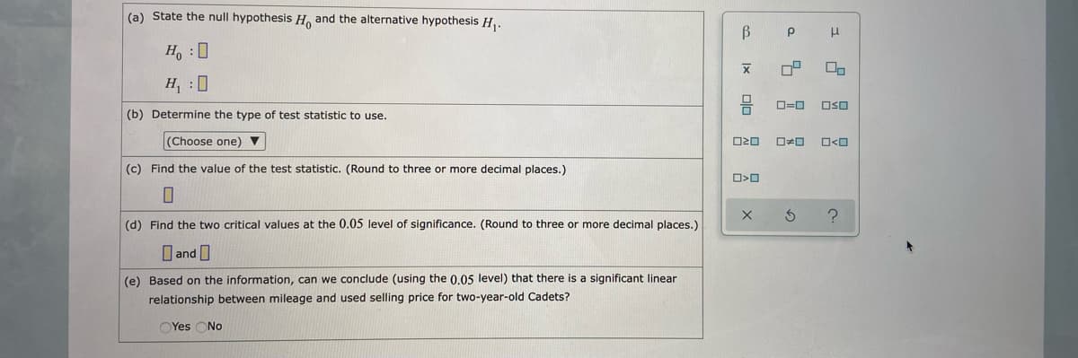 (a) State the null hypothesis H, and the alternative hypothesis H,.
Ho :0
H, 0
O=0
OSO
(b) Determine the type of test statistic to use.
(Choose one)
O<O
(c) Find the value of the test statistic. (Round to three or more decimal places.)
(d) Find the two critical values at the 0.05 level of significance. (Round to three or more decimal places.)
O and I
(e) Based on the information, can we conclude (using the 0,05 level) that there is a significant linear
relationship between mileage and used selling price for two-year-old Cadets?
OYes ONo
Ix
