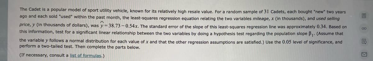 The Cadet is a popular model of sport utility vehicle, known for its relatively high resale value. For a random sample of 31 Cadets, each bought "new" two years
ago and each sold "used" within the past month, the least-squares regression equation relating the two variables mileage, x (in thousands), and used selling
price, y (in thousands of dollars), was y = 38.73 – 0.54x. The standard error of the slope of this least-squares regression line was approximately 0.34. Based on
this information, test for a significant linear relationship between the two variables by doing a hypothesis test regarding the population slope B. (Assume that
the variable y follows a normal distribution for each value of x and that the other regression assumptions are satisfied.) Use the 0.05 level of significance, and
perform a two-tailed test. Then complete the parts below.
(If necessary, consult a list of formulas.)
