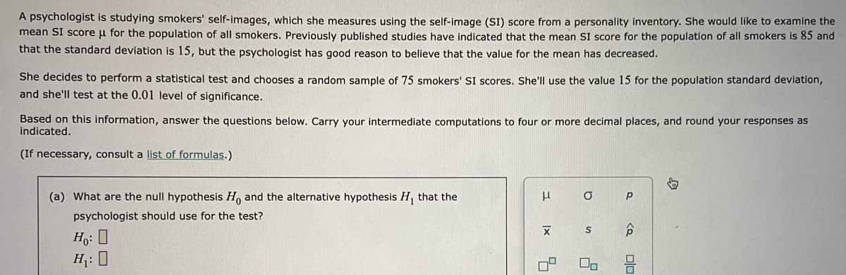 A psychologist is studying smokers' self-images, which she measures using the self-image (SI) score from a personality inventory. She would like to examine the
mean SI score u for the population of all smokers. Previously published studies have indicated that the mean SI score for the population of all smokers is 85 and
that the standard deviation is 15, but the psychologist has good reason to believe that the value for the mean has decreased.
She decides to perform a statistical test and chooses a random sample of 75 smokers' SI scores. She'll use the value 15 for the population standard deviation,
and she'll test at the 0.01 level of significance.
Based on this information, answer the questions below. Carry your intermediate computations to four or more decimal places, and round your responses as
indicated.
(If necessary, consult a list of formulas.)
(a) What are the null hypothesis H, and the alternative hypothesis H, that the
psychologist should use for the test?
Ho: 0
H: 0

