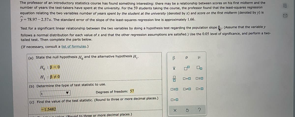 The professor of an introductory statistics course has found something interesting: there may be a relationship between scores on his first midterm and the
number of years the test-takers have spent at the university. For the 59 students taking the course, the professor found that the least-squares regression
equation relating the two variables number of years spent by the student at the university (denoted by x) and score on the first midterm (denoted by y) is
= 78.97 – 2.57x. The standard error of the slope of the least-squares regression line is approximately 1.66.
Test for a significant linear relationship between the two variables by doing a hypothesis test regarding the population slope B1. (Assume that the variable y
follows a normal distribution for each value of x and that the other regression assumptions are satisfied.) Use the 0.05 level of significance, and perform a two-
tailed test. Then complete the parts below.
(If necessary, consult a list of formulas.)
(a) State the null hypothesis H and the alternative hypothesis H,.
H, : B = 0
H, : B # 0
OSO
(b) Determine the type of test statistic to use.
O20
Degrees of freedom: 57
(c) Find the value of the test statistic. (Round to three or more decimal places.)
- 1.5482
unlue (Round to three or more decimal places.)
