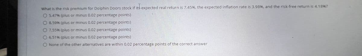 What is the risk premium for Dolphin Doors stock if its expected real return is 7.45%, the expected inflation rate is 3.98%, and the risk-free return is 4.18%?
O 5.47% (plus or minus 0.02 percentage points)
8.59% (plus or minus 0.02 percentage points)
O 7.55% (plus or minus 0.02 percentage points)
6.51% (plus or minus 0.02 percentage points)
O None of the other alternatives are within 0.02 percentage points of the correct answer