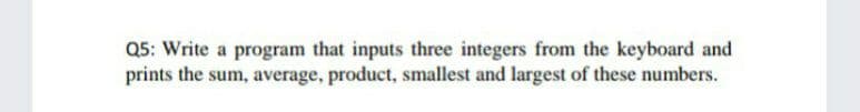 Q5: Write a program that inputs three integers from the keyboard and
prints the sum, average, product, smallest and largest of these numbers.
