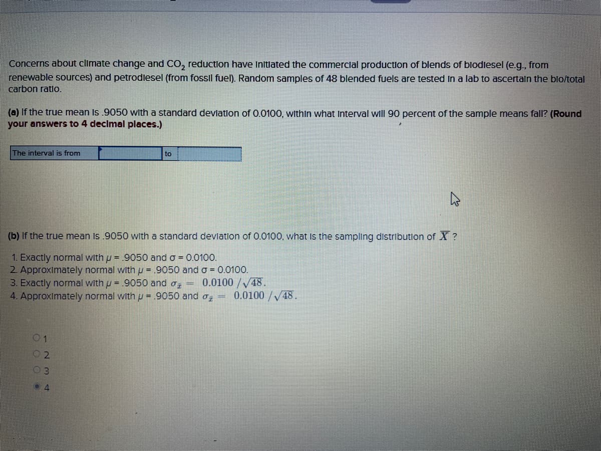 Concerns about climate change and CO, reduction have Initlated the commerclal production of blends of blodlesel (e.g., from
renewable sources) and petrodlesel (from fossil fuel). Random samples of 48 blended fuels are tested In a lab to ascertaln the blo/total
carbon ratlo.
(a) If the true mean Is .9050 with a standard devlation of 0.0100, within what Interval will 90 percent of the sample means fall? (Round
your answers to 4 decimal places.)
The interval is from
to
(b) If the true mean Is .9050 with a standard devlatlon of 0.0100, what Is the sampling distributlon of X ?
1. Exactly normal with p = 9050 and o = 0.0100.
2 ApproxImately normal with u = .9050 and o = 0.0100.
3. Exactly normal with u = .9050 and o,
4. Approximately normal with u = .9050 and o,
0.0100/V48.
0.0100 /V48.
01
03
