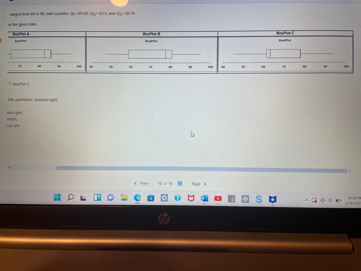 ranged from 48 to 96, with quartiles Q1= 65.00, Q2=82.5, and Q3=85.75.
or the given data.
BoxPlot A
BoxPlot B
BoxPlot C
BoxPlot
BoxPlot
BoxPlot
70
80
90
100
40
50
60
80
90
100
40
50
60
70
80
90
100
O BoxPlot C
left, symmetric, skewed right).
ved right.
metric.
ved left.
< Prev
13 of 19
Next >
10:30 P-
2/26/202.
