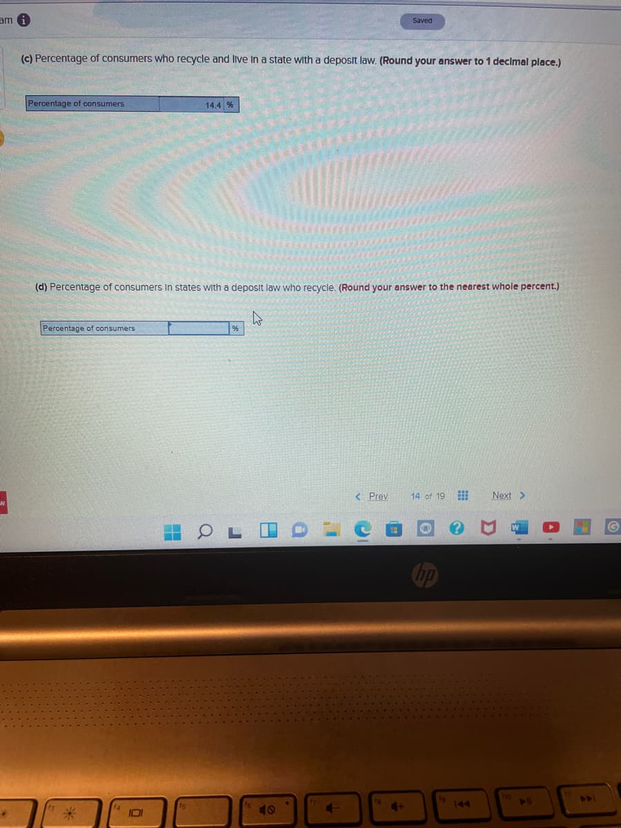 am 6
Saved
(c) Percentage of consumers who recycle and live In a state with a deposit law. (Round your answer to 1 decimal place.)
Percentage of consumers
14.4 %
(d) Percentage of consumers In states with a deposit law who recycle. (Round your answer to the nearest whole percent.)
Percentage of consumers
< Prev
14 of 19
Next >
Cop
19
144
ho
41
40
4+
IDI
Q
