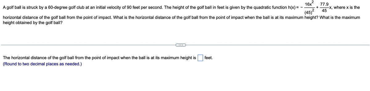 ### Projectile Motion and Quadratic Functions

In this educational exercise, we explore the motion of a golf ball struck by a golf club. 

#### Problem Statement:

A golf ball is struck by a 60-degree golf club at an initial velocity of 90 feet per second. The height of the golf ball in feet is given by the quadratic function:

\[ h(x) = -\frac{16x^2}{(45)^2} + \frac{77.9}{45}x \]

where \( x \) is the horizontal distance of the golf ball from the point of impact.

**Questions:**

1. What is the horizontal distance of the golf ball from the point of impact when the ball is at its maximum height?
2. What is the maximum height obtained by the golf ball?

#### Solving the Quadratic Function:

To find the horizontal distance when the ball is at its maximum height, we need to determine the vertex of the quadratic function. 

**1. Horizontal Distance at Maximum Height:**

The quadratic function is of the form:

\[ h(x) = ax^2 + bx + c \]

The horizontal distance at the vertex (maximum height) is given by:

\[ x = -\frac{b}{2a} \]

In our function:

\[ a = -\frac{16}{(45)^2} \]
\[ b = \frac{77.9}{45} \]

Plugging in these values:

\[ x = -\frac{\frac{77.9}{45}}{2 \times -\frac{16}{2025}} \]
\[ x = \frac{\frac{77.9}{45}}{\frac{32}{2025}} \]
\[ x = \frac{77.9 \times 2025}{45 \times 32} \]
\[ x = \frac{77.9 \times 45}{32} \]
\[ x = 75.10 \]

So, the horizontal distance of the golf ball from the point of impact when the ball is at its maximum height is approximately **75.10 feet**.

(Note: There's a blank square indicating where students would input their answer.)

This type of problem is essential for understanding projectile motion and the applications of quadratic functions in real-world scenarios. It provides a practical example of how math principles are applied in sports and physics.