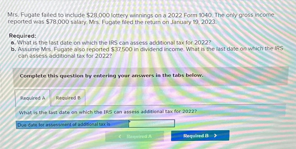 Mrs. Fugate failed to include $28,000 lottery winnings on a 2022 Form 1040. The only gross income
reported was $78,000 salary. Mrs. Fugate filed the return on January 19, 2023.
Required:
a. What is the last date on which the IRS can assess additional tax for 2022?
b. Assume Mrs. Fugate also reported $37,500 in dividend income. What is the last date on which the IRS
can assess additional tax for 2022?
Complete this question by entering your answers in the tabs below.
Required A Required B
What is the last date on which the IRS can assess additional tax for 2022?
Due date for assessment of additional tax is
Required A
5220
Required B
>