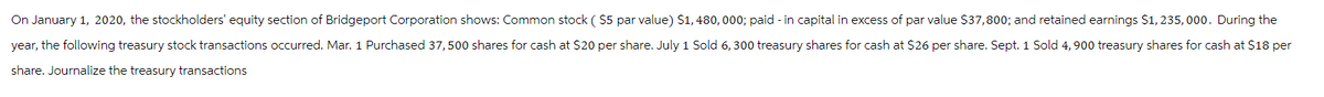 On January 1, 2020, the stockholders' equity section of Bridgeport Corporation shows: Common stock ( $5 par value) $1, 480,000; paid - in capital in excess of par value $37,800; and retained earnings $1,235, 000. During the
year, the following treasury stock transactions occurred. Mar. 1 Purchased 37,500 shares for cash at $20 per share. July 1 Sold 6,300 treasury shares for cash at $26 per share. Sept. 1 Sold 4, 900 treasury shares for cash at $18 per
share. Journalize the treasury transactions