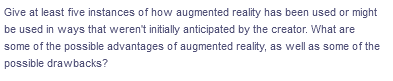 Give at least five instances of how augmented reality has been used or might
be used in ways that weren't initially anticipated by the creator. What are
some of the possible advantages of augmented reality, as well as some of the
possible drawbacks?