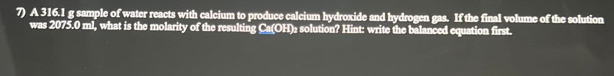 A 316.1 g sample of water reacts with calcium to produce calcium hydroxide and hydrogen gas. If the final volume of the solution
was 2075.0 ml, what is the molarity of the resulting Ca(OH)2 solution? Hint: write the balanced equation first.