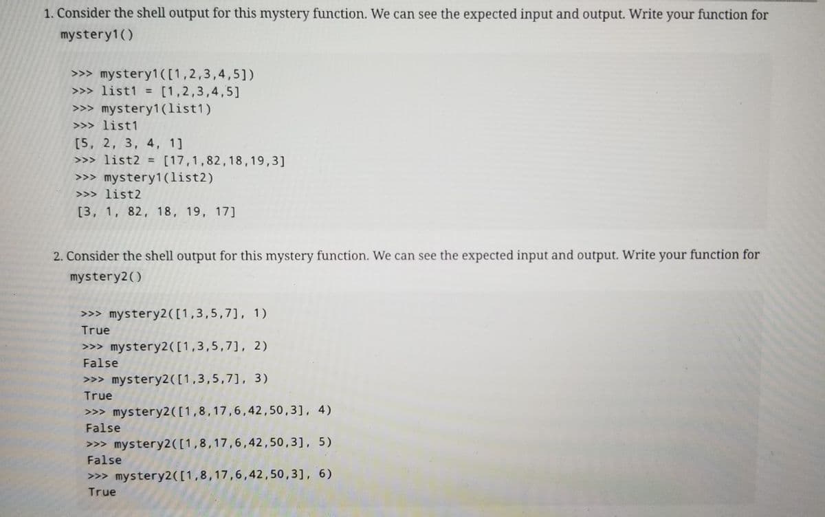 1. Consider the shell output for this mystery function. We can see the expected input and output. Write your function for
mystery1()
>>> mystery1([1,2,3,4,5])
>>> list1 = [1,2,3,4,5]
>>> mystery1 (list1)
>>> list1
[5, 2, 3, 4, 1]
>>> list2 = [17,1,82,18,19,3]
>>> mystery1(list2)
>>> list2
[3, 1, 82, 18, 19, 17]
2. Consider the shell output for this mystery function. We can see the expected input and output. Write your function for
mystery2()
>>> mystery2([1,3,5,7], 1)
True
>>> mystery2([1,3,5,7], 2)
False
>>> mystery2([1,3,5,7], 3)
True
>>> mystery2([1,8,17,6,42,50,3], 4)
False
>>> mystery2([1,8,17,6,42,50,3], 5)
False
>>> mystery2([1,8,17,6,42,50,3], 6)
True
