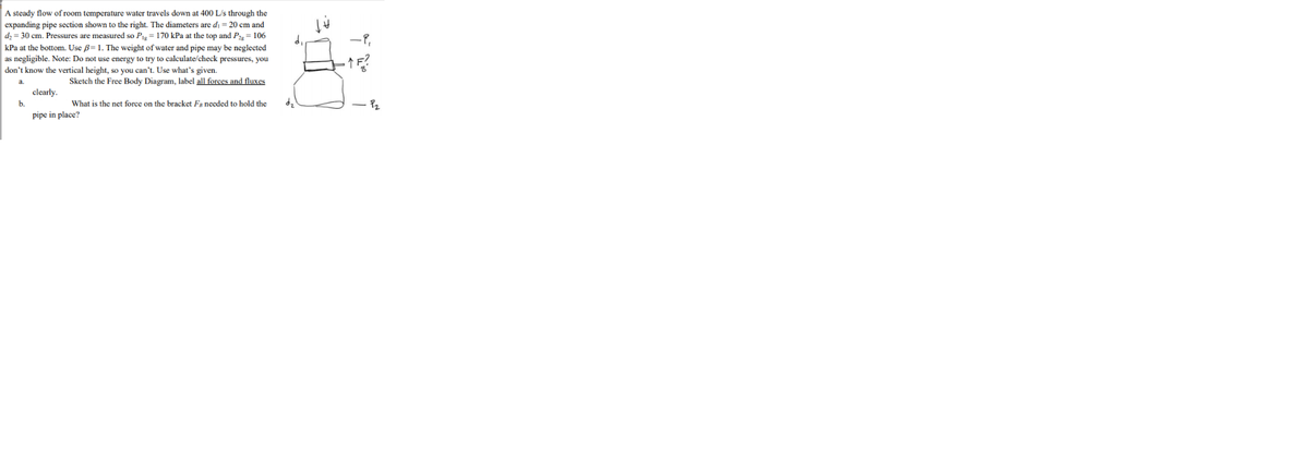 A steady flow of room temperature water travels down at 400 L/s through the
expanding pipe section shown to the right. The diameters are di = 20 cm and
dz = 30 cm. Pressures are measured so P= 170 kPa at the top and P = 106
kPa at the bottom. Use B=1. The weight of water and pipe may be neglected
as negligible. Note: Do not use energy to try to calculate/check pressures, you
don't know the vertical height, so you can't. Use what's given.
Sketch the Free Body Diagram, label all forces and fluxes
a.
clearly.
b.
What is the net force on the bracket Fa needed to hold the
pipe in place?
