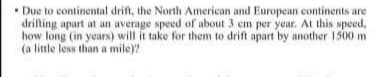 • Due to continental drift, the North American and European continents are
drifting apart at an average speed of about 3 em per year. At this speed,
how long (in years) will it take for them to drift apart by another 1500 m
(a little less than a mile)?
