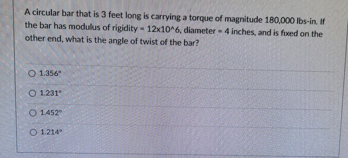 A circular bar that is 3 feet long is carrying a torque of magnitude 180,000 Ibs-in. If
the bar has modulus of rigidity = 12x10^6, diameter = 4 inches, and is fixed on the
other end, what is the angle of twist of the bar?
O 1.356°
O 1.231°
O 1.452
O 1.214
