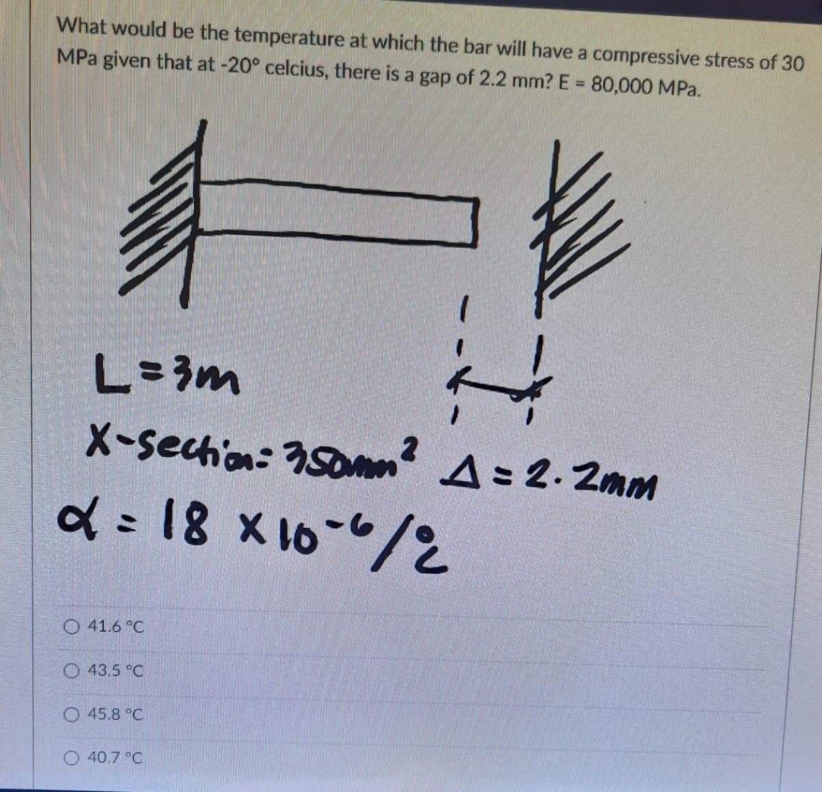 What would be the temperature at which the bar will have a compressive stress of 30
MPa given that at -20° celcius, there is a gap of 2.2 mm? E = 80,000 MPa.
L=3m
X-sechion: 350men? A= 2. 2mm
d : 18 x 16-"/
O 41.6 "C
O 43.5 C
O 45.8 °C
O 40.7 °C
