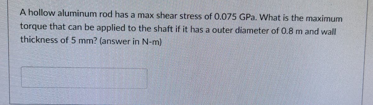 A hollow aluminum rod has a max shear stress of 0.075 GPa. What is the maximum
torque that can be applied to the shaft if it has a outer diameter of 0.8 m and wall
thickness of 5 mm? (answer in N-m)
