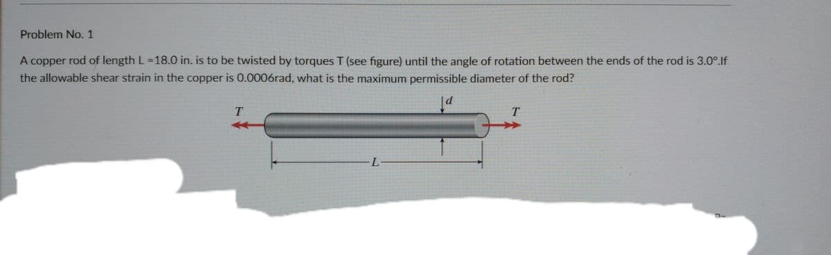 Problem No. 1
A copper rod of length L=18.0 in. is to be twisted by torques T (see figure) until the angle of rotation between the ends of the rod is 3.0°.If
%3D
the allowable shear strain in the copper is 0.0006rad, what is the maximum permissible diameter of the rod?
7-
