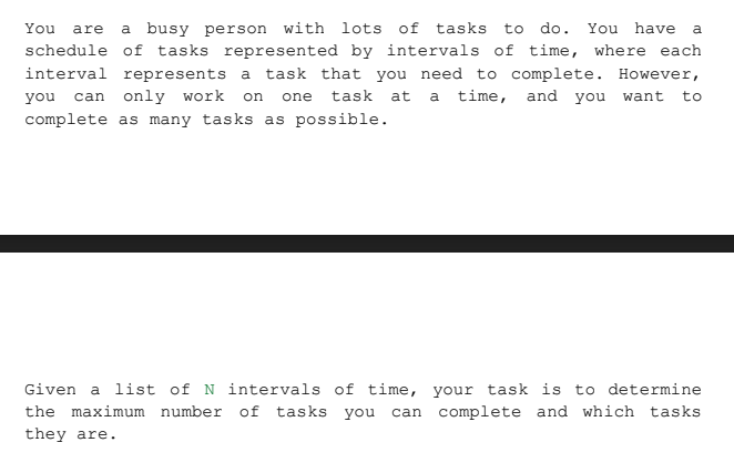 You are a busy person with lots of tasks to do. You have a
schedule of tasks represented by intervals of time, where each
interval represents a task that you need to complete. However,
you can only work on one task at a time, and you want to
complete as many tasks as possible.
Given a list of N intervals of time,
your task is to determine
the maximum number of tasks you can complete and which tasks
they are.