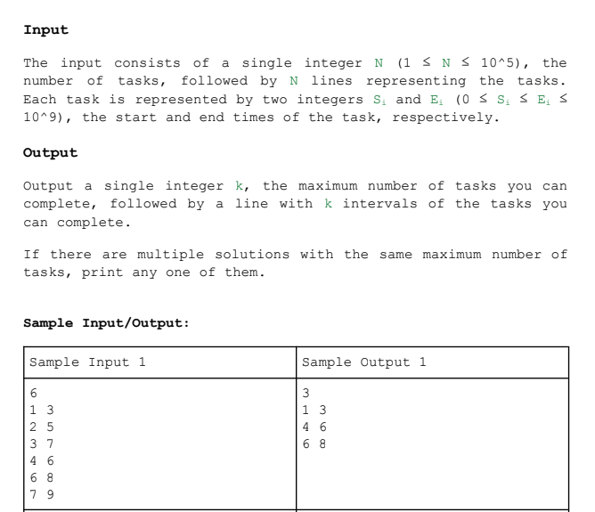 Input
The input consists of a single integer N (1 ≤N ≤ 10^5), the
number of tasks, followed by N lines representing the tasks.
Each task is represented by two integers S₁ and E₁ (0 ≤ S; ≤E; S
10^9), the start and end times of the task, respectively.
Output
Output a single integer k, the maximum number of tasks you can
complete, followed by a line with k intervals of the tasks you
can complete.
If there are multiple solutions with the same maximum number of
tasks, print any one of them.
Sample Input/Output:
Sample Input 1
6
25
37
46
68
79
Sample Output 1
3
1 3
46
68