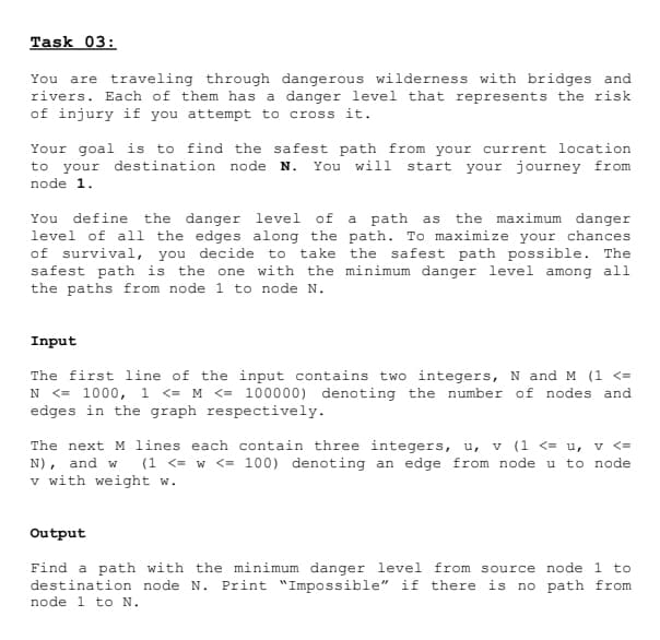 Task 03:
You are traveling through dangerous wilderness with bridges and
rivers. Each of them has a danger level that represents the risk
of injury if you attempt to cross it.
Your goal is to find the safest path from your current location
to your destination node N. You will start your journey from
node 1.
You define the danger level of a path as the maximum danger
level of all the edges along the path. To maximize your chances
of survival, you decide to take the safest path possible. The
safest path is the one with the minimum danger level among all
the paths from node 1 to node N.
Input
The first line of the input contains two integers, N and M (1 <=
N <= 1000, 1 <= M <= 100000) denoting the number of nodes and
edges in the graph respectively.
The next M lines each contain three integers, u, v (1 <= u, v <=
N), and w (1 <= w <= 100) denoting an edge from node u to node
v with weight w.
Output
Find a path with the minimum danger level from source node 1 to
destination node N. Print "Impossible" if there is no path from
node 1 to N.