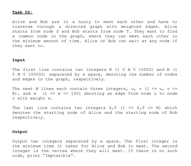 Task 02:
Alice and Bob are in a hurry to meet each other and have to
traverse through a directed graph with weighted edges. Alice
starts from node S and Bob starts from node T. They want to find
a common node in the graph, where they can meet each other in
the minimum amount of time. Alice or Bob can wait at any node if
they want to.
Input
The first line contains two integers N (1 ≤ N≤ 10000) and M (1
≤ M≤ 100000) separated by a space, denoting the number of nodes
and edges in the graph, respectively.
The next M lines each contain three integers, u, v (1 <= u, v <=
N), and w (1 <= w <= 100) denoting an edge from node u to node
v with weight w.
The last line contains two integers S,T (1 <= S,T <= N) which
denotes the starting node of Alice and the starting node of Bob
respectively.
Output
Output two integers separated by a space. The first integer is
the minimum time it takes for Alice and Bob to meet. The second
integer is the vertex where they will meet. If there is no such
node, print "Impossible".