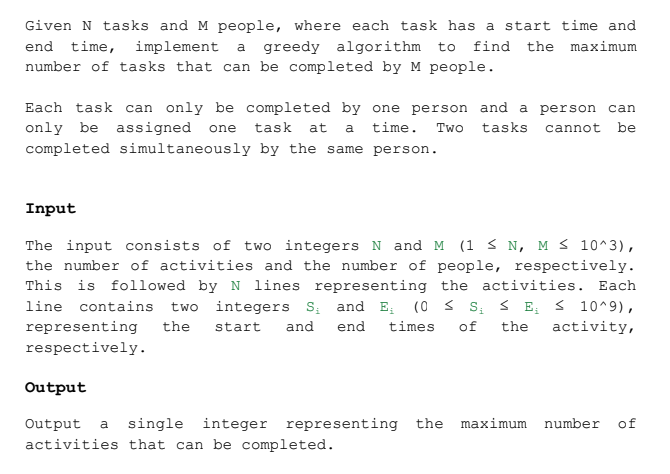 Given N tasks and M people, where each task has a start time and
end time, implement a greedy algorithm to find the maximum
number of tasks that can be completed by M people.
Each task can only be completed by one person and a person can
only be assigned one task at a time. Two tasks cannot be
completed simultaneously by the same person.
Input
The input consists of two integers N and M (1 ≤ N, M≤ 10^3),
the number of activities and the number of people, respectively.
This is followed by N lines representing the activities. Each
line contains two integers S₁ and E₁ (0 ≤ S₁ ≤ E₁ ≤ 10^9),
representing the start and end times of the activity,
respectively.
Output
Output a single integer representing the maximum number of
activities that can be completed.