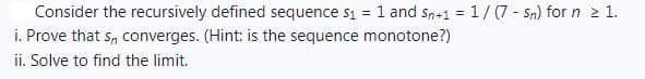 Consider the recursively defined sequence s₁ = 1 and Sn+1 = 1/(7 - Sn) for n ≥ 1.
i. Prove that s, converges. (Hint: is the sequence monotone?)
ii. Solve to find the limit.