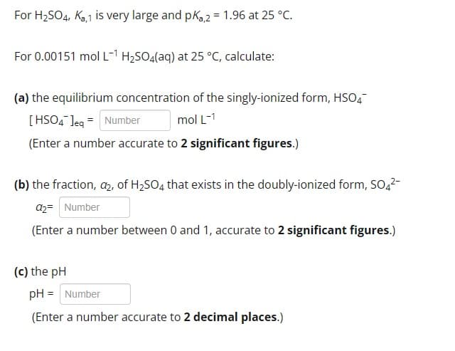 For H2SO4, Ka,1 is very large and pKa2 = 1.96 at 25 °C.
For 0.00151 mol L-1 H2SO4(aq) at 25 °C, calculate:
(a) the equilibrium concentration of the singly-ionized form, HSO4¯
[HSO4 ]eq = Number
mol L-1
(Enter a number accurate to 2 significant figures.)
(b) the fraction, a₂, of H2SO4 that exists in the doubly-ionized form, SO4²¯
a2= Number
(Enter a number between 0 and 1, accurate to 2 significant figures.)
(c) the pH
pH = Number
(Enter a number accurate to 2 decimal places.)