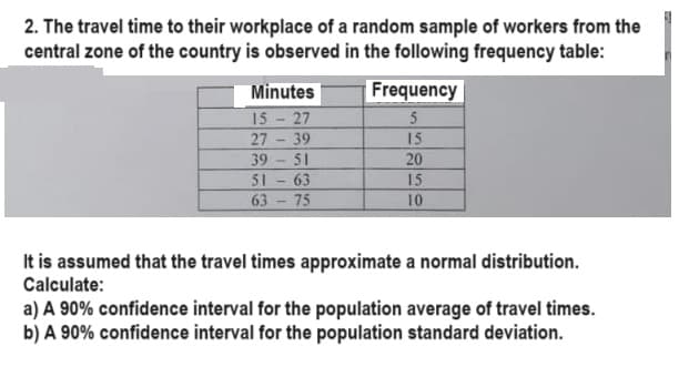 2. The travel time to their workplace of a random sample of workers from the
central zone of the country is observed in the following frequency table:
Minutes
15 - 27
27
39
39
51
51
63
63 75
Frequency
5
15
20
15
10
It is assumed that the travel times approximate a normal distribution.
Calculate:
a) A 90% confidence interval for the population average of travel times.
b) A 90% confidence interval for the population standard deviation.