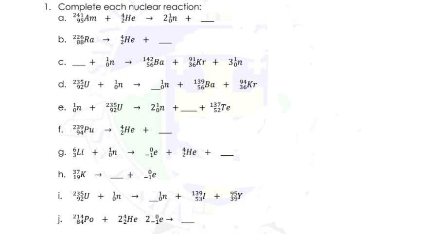 1. Complete each nuclear reaction:
a. 95Am + He
- 23n +
241
b. 38RA
226
Не +
142
56Ba +
91
C.
36Kr + 36n
-
d. 2U + in
in + Ba +
139
56
94
Kr
e. in +
235U
2n +_+ 137Te
52
f. 23Pu
He +
94
g. Li + in
fe + He +
h. K
i. 23U + ¿n
_ồn +
139,
53
95Y
+
394
j. 2Po +
214
23He 2-je -
84
-
