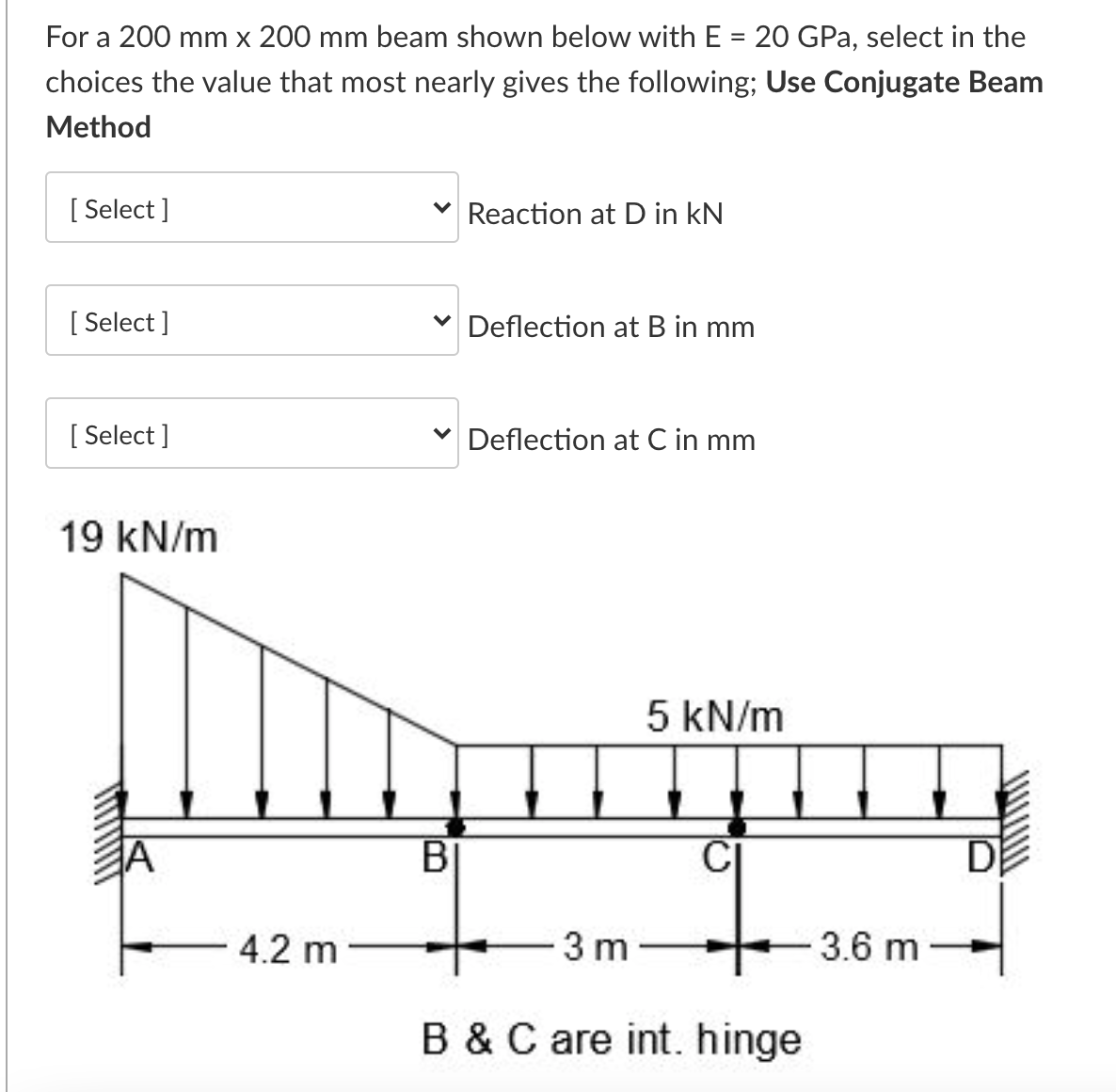 For a 200 mm x 200 mm beam shown below with E = 20 GPa, select in the
choices the value that most nearly gives the following; Use Conjugate Beam
Method
[ Select ]
V Reaction at D in kN
[ Select ]
v Deflection at B in mm
[ Select ]
V Deflection at C in mm
19 kN/m
5 kN/m
D
4.2 m
-3 m
3.6 m
B &C are int. hinge
