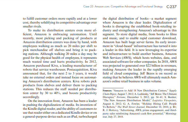 Case 25 Amazon.com: Competitive Advantage and Functional Strategy C-237
to fulfill customer orders more rapidly and at a lower
cost, thereby solidifying its competitive advantage over
smaller rivals.
the digital distribution of books-a market segment
where Amazon is the clear leader. Digitalization of
books is disrupting the established book-retailing in-
dustry and strengthening Amazon's advantage in this
segment. To store digital media, from books to films
and music, and to enable rapid customer download,
Amazon has built huge server farms. Its early invest-
ment in “cloud-based" infrastructure has turned it into
To make its distribution centers even more ef-
ficient, Amazon is embracing automation. Until
recently, most picking and packing of products at
Amazon distribution centers was done by hand, with
employees walking as much as 20 miles per shift to
pick merchandise off shelves and bring it to pack-
ing stations. Although walking 20 miles a day may be
good for the physical health of employees, it represents
much wasted time and hurts productivity. In 2012,
Amazon purchased Kiva, a leading manufacturer of
robots that service warehouses. Postacquisition, Kiva
announced that, for the next 2 to 3 years, it would
take no external orders and instead focus on automat-
ing Amazon's distribution centers. Kiva robots pick
products from shelves and deliver them to packing
stations. This reduces the staff needed per distribu-
tion center by 30 to 40%, and boosts productivity
accordingly.
On the innovation front, Amazon has been a leader
in pushing the digitalization of media. Its invention of
the Kindle digital reader, and the ability of customers to
use that reader either on a dedicated Kindle device or on
a leader in this field. It is now leveraging its expertise
and infrastructure to build another business, Amazon
Web Services (AWS), which hosts websites, data, and
associated software for other companies. In 2018, AWS
was projected to generated over $22 billion in revenues,
making Amazon the leader in the rapidly emerging
field of cloud computing. Jeff Bezos is on record as
stating that he believes AWS will ultimately match Am-
azon's online retail business in sales volume.
Sources: "Amazon to Add 18 New Distribution Centers," Supply
Chain Digest, August 7, 2012; A. Lashinsky, “Jeff Bezos: The Ultimate
Disrupter," Fortune, December 3, 2012, pp. 34-41; S. Banker,
"The New Amazon Distribution Model,“ Logistics Viewpoints,
August 6, 2012; G. A. Fowler, "Holiday Hiring Call: People
Vs Robots," The Wall Street Journal, December 10, 2010, p. B1;
R. J. Hottovy, “Advertising, AWS, prime engagement, and third-
party sales reinforcing Amazon's cash flow potential," Morning-
star, July 27, 2018.
a general-purpose device such as an iPad, turbocharged
