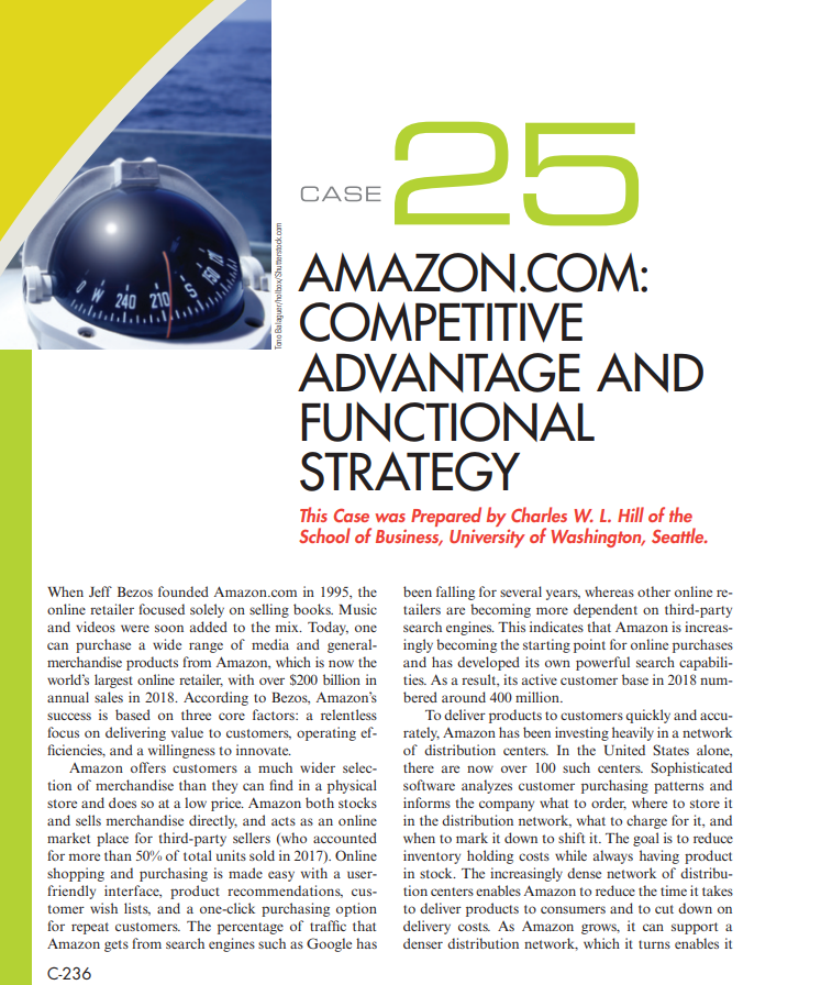 25
CASE
AMAZON.COM:
COMPETITIVE
ADVANTAGE AND
FUNCTIONAL
STRATEGY
This Case was Prepared by Charles W. L. Hill of the
School of Business, University of Washington, Seattle.
When Jeff Bezos founded Amazon.com in 1995, the
online retailer focused solely on selling books. Music
and videos were soon added to the mix. Today, one search engines. This indicates that Amazon is increas-
can purchase a wide range of media and general- ingly becoming the starting point for online purchases
merchandise products from Amazon, which is now the and has developed its own powerful search capabili-
world's largest online retailer, with over $200 billion in
annual sales in 2018. According to Bezos, Amazon's
success is based on three core factors: a relentless
focus on delivering value to customers, operating ef-
ficiencies, and a willingness to innovate.
Amazon offers customers a much wider selec-
tion of merchandise than they can find in a physical software analyzes customer purchasing patterns and
store and does so at a low price. Amazon both stocks
and sells merchandise directly, and acts as an online
market place for third-party sellers (who accounted
for more than 50% of total units sold in 2017). Online inventory holding costs while always having product
shopping and purchasing is made easy with a user- in stock. The increasingly dense network of distribu-
friendly interface, product recommendations, cus-
tomer wish lists, and a one-click purchasing option
for repeat customers. The percentage of traffic that delivery costs. As Amazon grows, it can support a
Amazon gets from search engines such as Google has
been falling for several years, whereas other online re-
tailers are becoming more dependent on third-party
ties. As a result, its active customer base in 2018 num-
bered around 400 million.
To deliver products to customers quickly and accu-
rately, Amazon has been investing heavily in a network
of distribution centers. In the United States alone,
there are now over 100 such centers. Sophisticated
informs the company what to order, where to store it
in the distribution network, what to charge for it, and
when to mark it down to shift it. The goal is to reduce
tion centers enables Amazon to reduce the time it takes
to deliver products to consumers and to cut down on
denser distribution network, which it turns enables it
C-236
