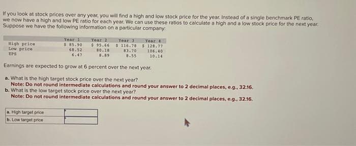 If you look at stock prices over any year, you will find a high and low stock price for the year. Instead of a single benchmark PE ratio,
we now have a high and low PE ratio for each year. We can use these ratios to calculate a high and a low stock price for the next year.
Suppose we have the following information on a particular company:
High price
Low price
EPS
Year 1
$ 85.90
68.52
6.47
Year 2
Year 3
$95.66 $116.70
a. High target price.
b. Low target price
80.18
8.89
83.70
8.55
Year 4
$128.77
106.40
10.14
Earnings are expected to grow at 6 percent over the next year.
a. What is the high target stock price over the next year?
Note: Do not round intermediate calculations and round your answer to 2 decimal places, e.g., 32.16.
b. What is the low target stock price over the next year?
Note: Do not round intermediate calculations and round your answer to 2 decimal places, e.g., 32.16.