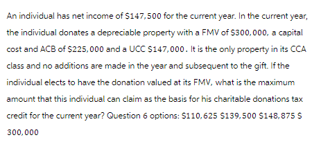 An individual has net income of $147,500 for the current year. In the current year,
the individual donates a depreciable property with a FMV of $300,000, a capital
cost and ACB of $225,000 and a UCC $147,000. It is the only property in its CCA
class and no additions are made in the year and subsequent to the gift. If the
individual elects to have the donation valued at its FMV, what is the maximum
amount that this individual can claim as the basis for his charitable donations tax
credit for the current year? Question 6 options: $110,625 $139,500 $148,875 $
300,000