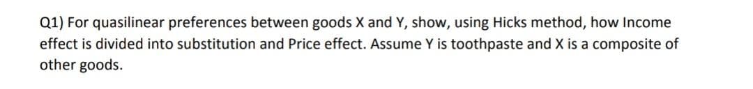 Q1) For quasilinear preferences between goods X and Y, show, using Hicks method, how Income
effect is divided into substitution and Price effect. Assume Y is toothpaste and X is a composite of
other goods.