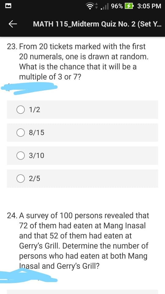 G.l 96% 4 3:05 PM
MATH 115_Midterm Quiz No. 2 (Set Y.
23. From 20 tickets marked with the first
20 numerals, one is drawn at random.
What is the chance that it will be a
multiple of 3 or 7?
O 1/2
8/15
O 3/10
2/5
24. A survey of 100 persons revealed that
72 of them had eaten at Mang Inasal
and that 52 of them had eaten at
Gerry's Grill. Determine the number of
persons who had eaten at both Mang
Inasal and Gerry's Grill?
