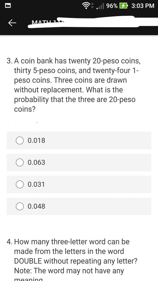 ll 96% 3:03 PM
MATH 1
3. A coin bank has twenty 20-peso coins,
thirty 5-peso coins, and twenty-four 1-
peso coins. Three coins are drawn
without replacement. What is the
probability that the three are 20-peso
coins?
0.018
O 0.063
0.031
O 0.048
4. How many three-letter word can be
made from the letters in the word
DOUBLE without repeating any letter?
Note: The word may not have any
meaninc
