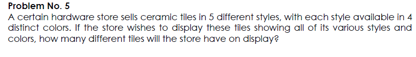 Problem No. 5
A certain hardware store sells ceramic tiles in 5 different styles, with each style available in 4
distinct colors. If the store wishes to display these tiles showing all of its various styles and
colors, how many different tiles will the store have on display?
