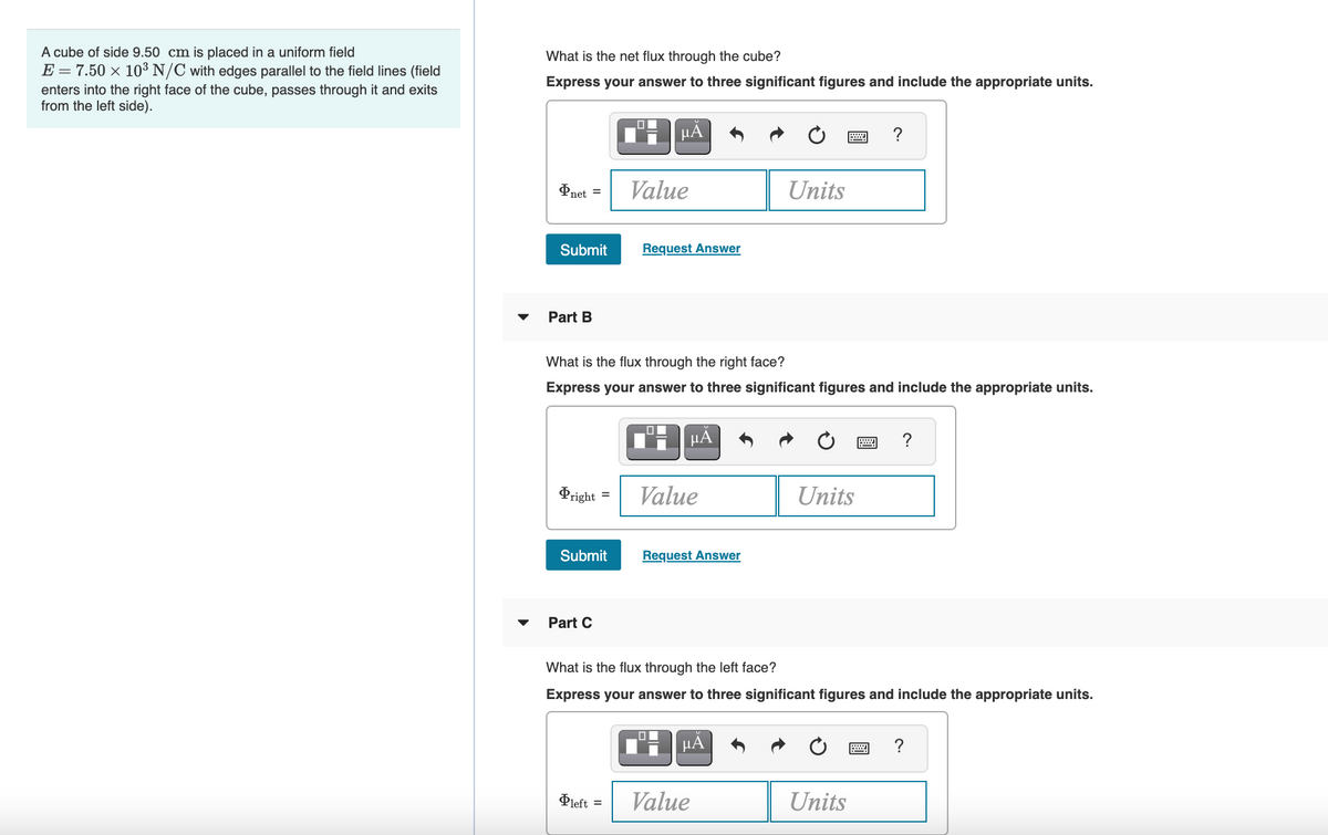 A cube of side 9.50 cm is placed in a uniform field
E = 7.50 × 10³ N/C with edges parallel to the field lines (field
What is the net flux through the cube?
Express your answer to three significant figures and include the appropriate units.
enters into the right face of the cube, passes through it and exits
from the left side).
µA
?
Pnet =
Value
Units
Submit
Request Answer
Part B
What is the flux through the right face?
Express your answer to three significant figures and include the appropriate units.
µA
?
Pright
Value
Units
Submit
Request Answer
Part C
What is the flux through the left face?
Express your answer to three significant figures and include the appropriate units.
HẢ
?
Pleft
Value
Units
%3D
