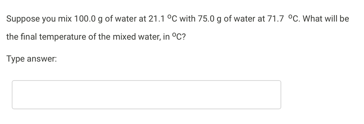 Suppose you mix 100.0 g of water at 21.1 °C with 75.0 g of water at 71.7 °C. What will be
the final temperature of the mixed water, in °C?
Type answer:
