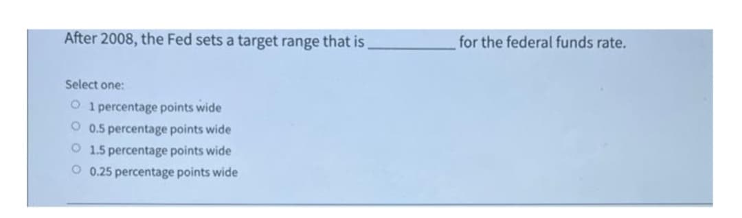 After 2008, the Fed sets a target range that is
for the federal funds rate.
Select one:
O 1 percentage points wide
O 0.5 percentage points wide
O 1.5 percentage points wide
O 0.25 percentage points wide
