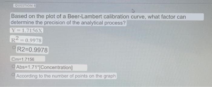 QUESTION 8
Based on the plot of a Beer-Lambert calibration curve, what factor can
determine the precision of the analytical process?
Y=1.7156X
R2 = 0.9978
%3D
R2=0.9978
Cm=1.7156
O Abs=1.71 [Concentration]
According to the number of points on the graph
