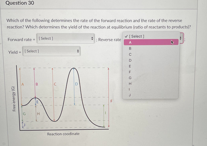 Question 30
Which of the following determines the rate of the forward reaction and the rate of the reverse
reaction? Which determines the yield of the reaction at equilibrium (ratio of reactants to products)?
V [ Select ]
Forward rate = [ Select ]
; Reverse rate
A
B
Yield = [ Select ]
D
E
F
D.
J
F
G
H.
Reaction coodinate
Free energy (G)
