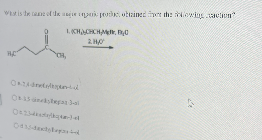 What is the name of the major organic product obtained from the following reaction?
1. (CH),CHCH,MgBr, Et,O
2. H,O*
H,C
CHy
Oa.2,4-dimethylheptan-4-ol
Ob.3,5-dimethylheptan-3-ol
Oc.2,3-dimethylheptan-3-ol
Od.3,5-dimethylheptan-4-ol
